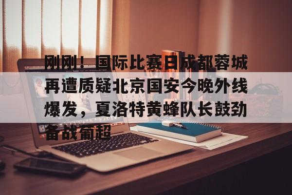 LOL联盟竞猜 -刚刚！国际比赛日成都蓉城再遭质疑北京国安今晚外线爆发，夏洛特黄蜂队长鼓劲备战葡超的简单介绍